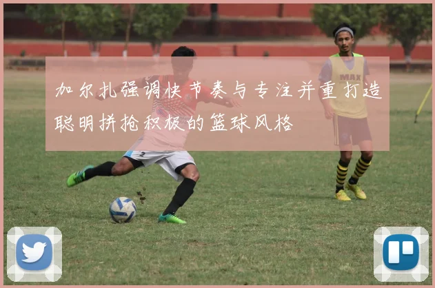 加尔扎强调快节奏与专注并重打造聪明拼抢积极的篮球风格
