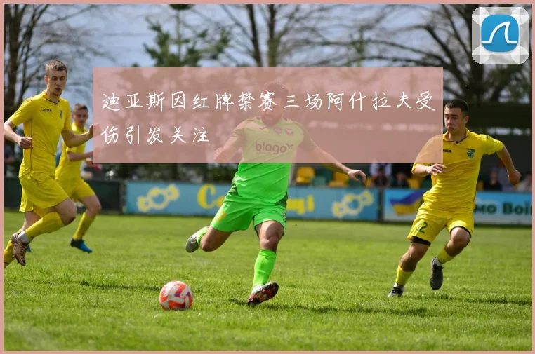 迪亚斯因红牌禁赛三场阿什拉夫受伤引发关注