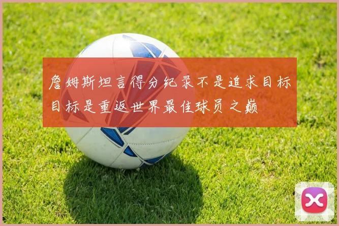詹姆斯坦言得分纪录不是追求目标目标是重返世界最佳球员之巅