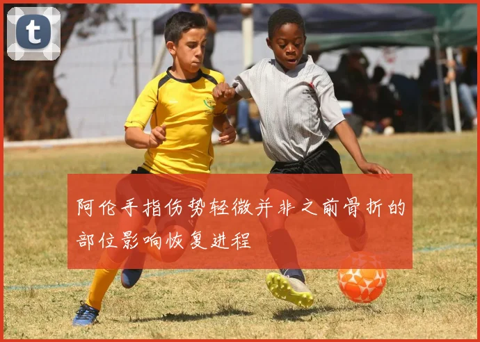 阿伦手指伤势轻微并非之前骨折的部位影响恢复进程