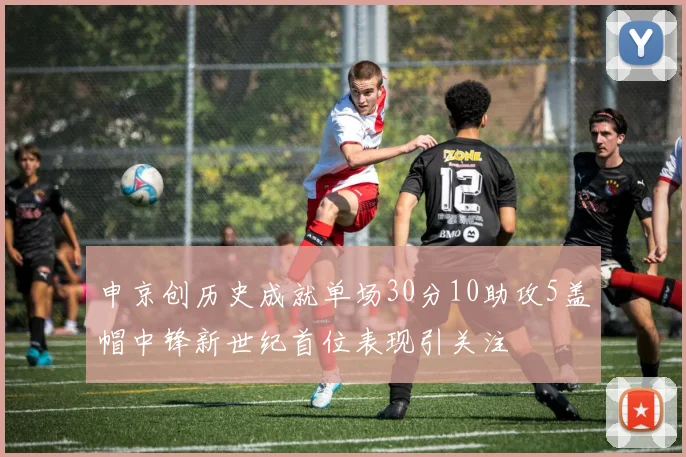 申京创历史成就单场30分10助攻5盖帽中锋新世纪首位表现引关注