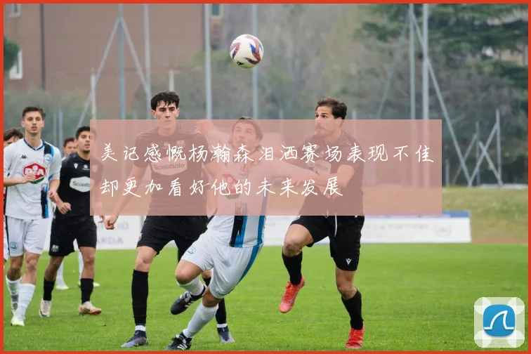美记感慨杨瀚森泪洒赛场表现不佳却更加看好他的未来发展