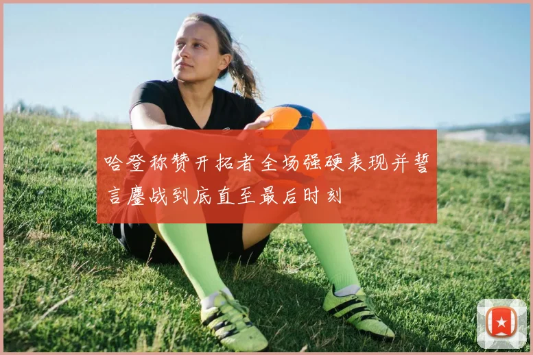 哈登称赞开拓者全场强硬表现并誓言鏖战到底直至最后时刻