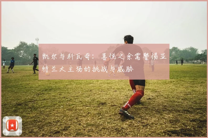 凯尔与科瓦奇：喜悦之余需警惕亚特兰大主场的挑战与威胁