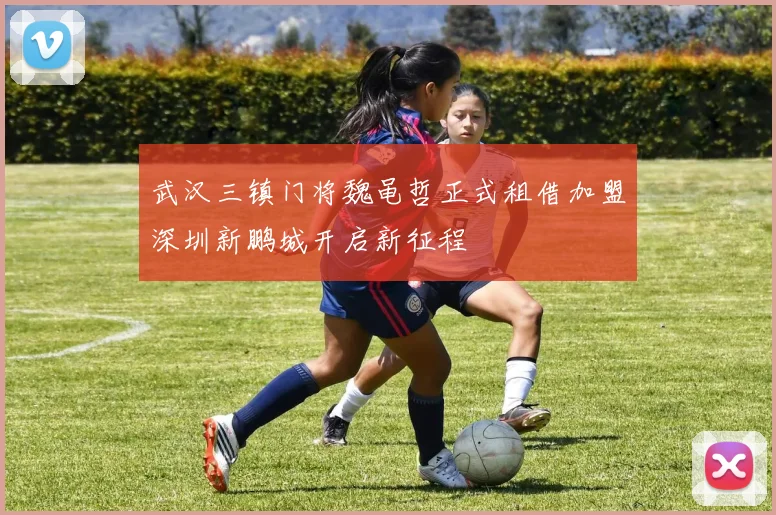 武汉三镇门将魏黾哲正式租借加盟深圳新鹏城开启新征程