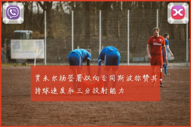 贾米尔杨签署双向合同斯波称赞其持球速度和三分投射能力