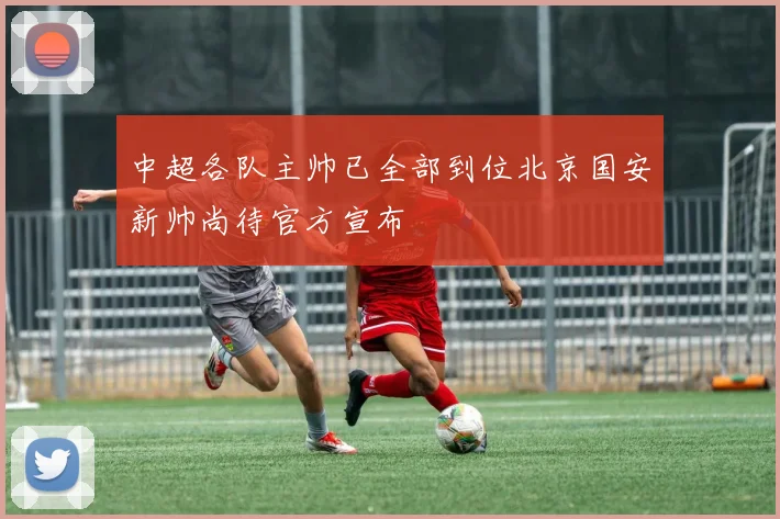 中超各队主帅已全部到位北京国安新帅尚待官方宣布