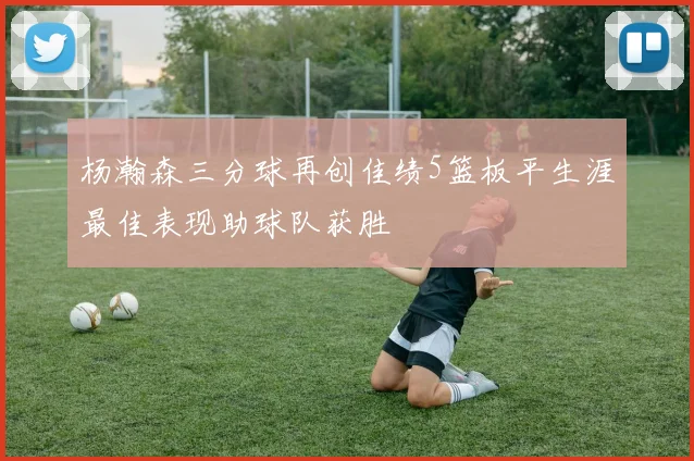 杨瀚森三分球再创佳绩5篮板平生涯最佳表现助球队获胜