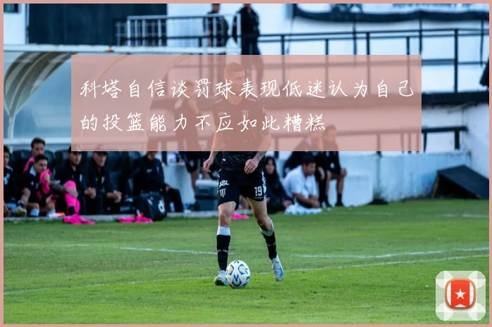 科塔自信谈罚球表现低迷认为自己的投篮能力不应如此糟糕