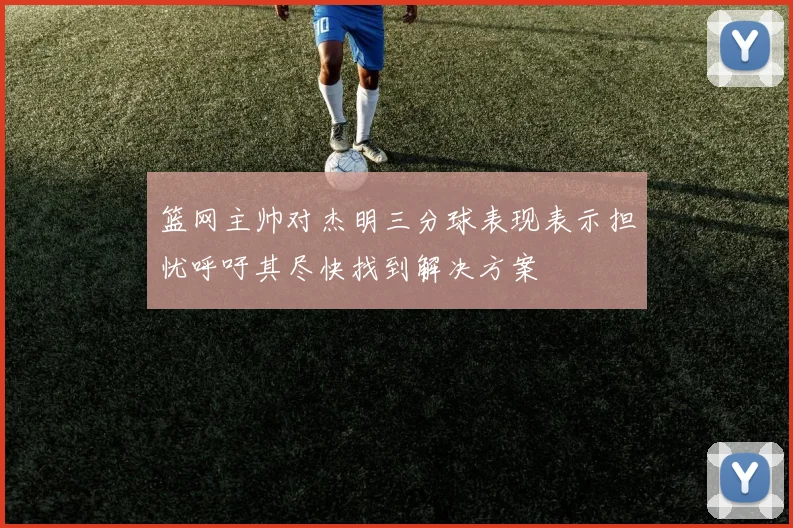 篮网主帅对杰明三分球表现表示担忧呼吁其尽快找到解决方案