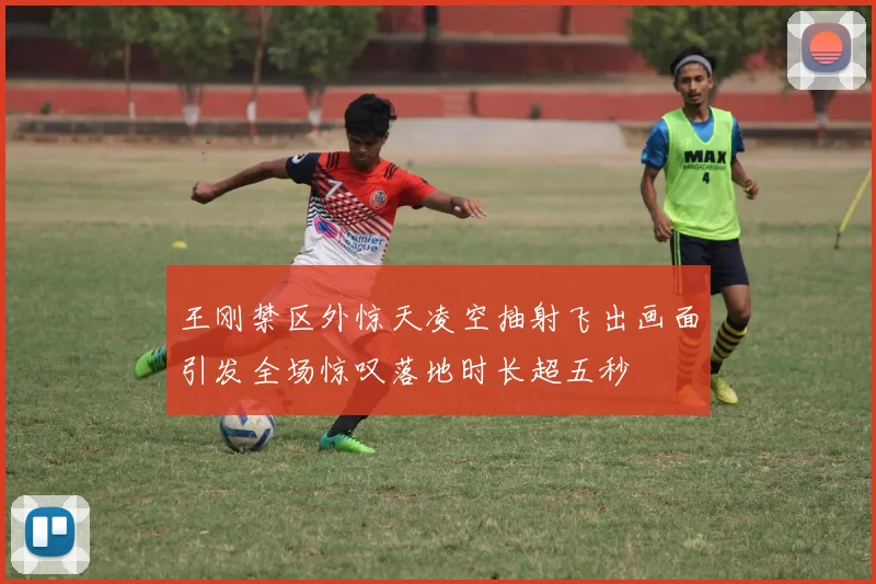 王刚禁区外惊天凌空抽射飞出画面引发全场惊叹落地时长超五秒
