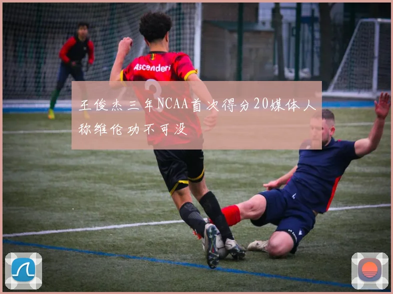 王俊杰三年NCAA首次得分20媒体人称维伦功不可没