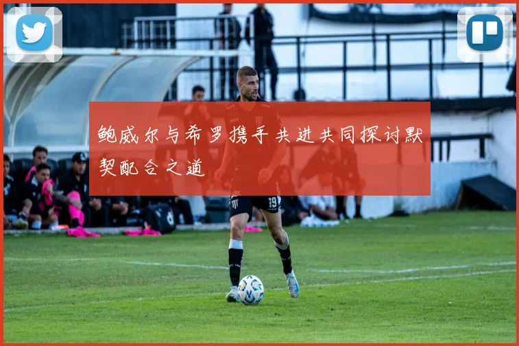 鲍威尔与希罗携手共进共同探讨默契配合之道
