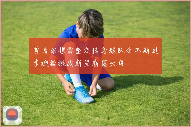 贾马尔穆雷坚定信念球队会不断进步迎接挑战新星崭露头角