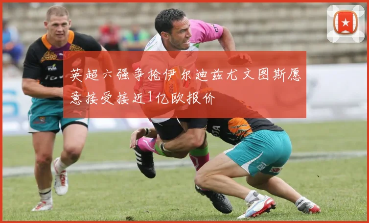 英超六强争抢伊尔迪兹尤文图斯愿意接受接近1亿欧报价