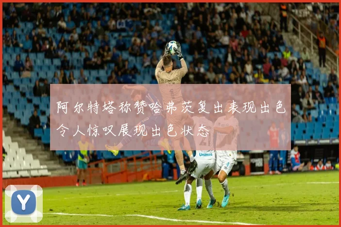 阿尔特塔称赞哈弗茨复出表现出色令人惊叹展现出色状态