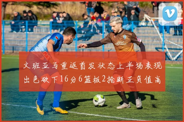 文班亚马重返首发状态上半场表现出色砍下16分6篮板2抢断正负值高达21