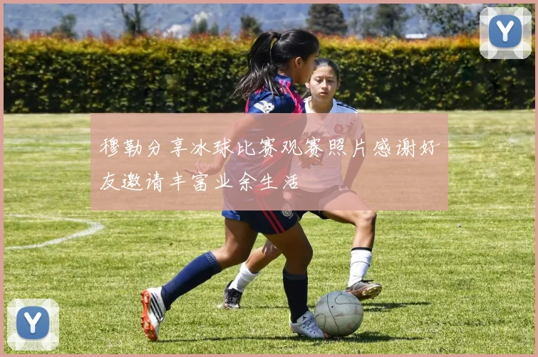穆勒分享冰球比赛观赛照片感谢好友邀请丰富业余生活