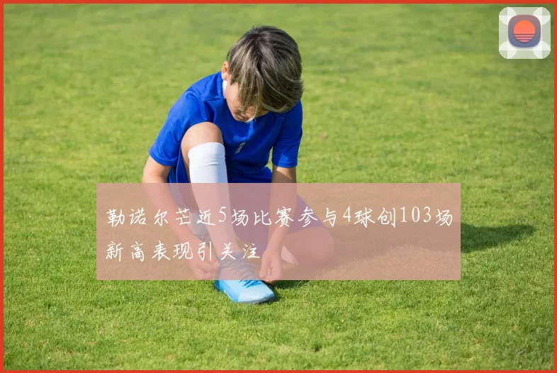 勒诺尔芒近5场比赛参与4球创103场新高表现引关注