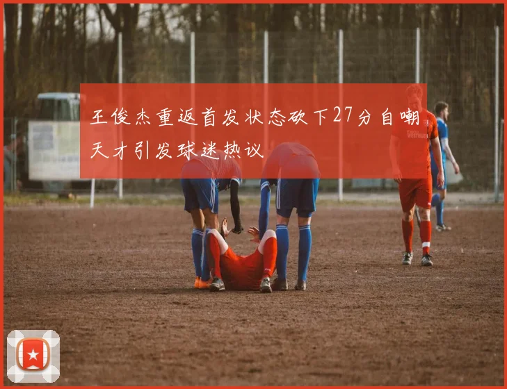 王俊杰重返首发状态砍下27分自嘲天才引发球迷热议