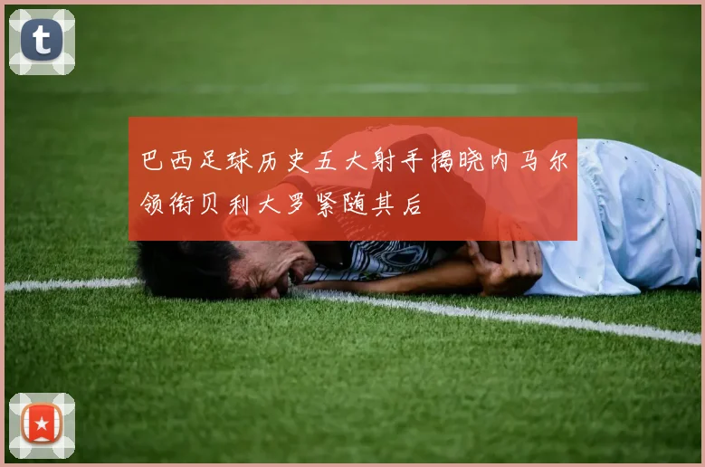 巴西足球历史五大射手揭晓内马尔领衔贝利大罗紧随其后